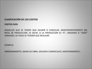 CLASIFICACIÓN DE LOS COSTOS
COSTOS FIJOS
AQUELLOS QUE SE TIENEN QUE ASUMIR O CANCELAR, INDEPENDIENTEMENTE DEL
NIVEL DE PRODUCCIÓN, ES DECIR, SI LA PRODUCCIÓN ES “X”, UNIDADES O “CERO”
UNIDADES, SU PAGO SE TENDRÁ QUE REALIZAR:
EJEMPLO:
ARRENDAMIENTO, MANO DE OBRA, SEGUROS COMERCIALES, MANTENIMIENTO…
 