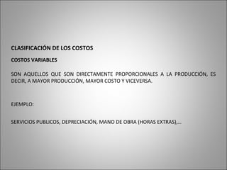 CLASIFICACIÓN DE LOS COSTOS
COSTOS VARIABLES
SON AQUELLOS QUE SON DIRECTAMENTE PROPORCIONALES A LA PRODUCCIÓN, ES
DECIR, A MAYOR PRODUCCIÓN, MAYOR COSTO Y VICEVERSA.
EJEMPLO:
SERVICIOS PUBLICOS, DEPRECIACIÓN, MANO DE OBRA (HORAS EXTRAS),…
 