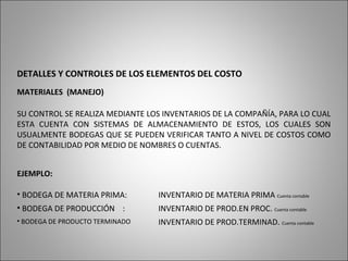 DETALLES Y CONTROLES DE LOS ELEMENTOS DEL COSTO
MATERIALES (MANEJO)
SU CONTROL SE REALIZA MEDIANTE LOS INVENTARIOS DE LA COMPAÑÍA, PARA LO CUAL
ESTA CUENTA CON SISTEMAS DE ALMACENAMIENTO DE ESTOS, LOS CUALES SON
USUALMENTE BODEGAS QUE SE PUEDEN VERIFICAR TANTO A NIVEL DE COSTOS COMO
DE CONTABILIDAD POR MEDIO DE NOMBRES O CUENTAS.
EJEMPLO:
• BODEGA DE MATERIA PRIMA: INVENTARIO DE MATERIA PRIMA Cuenta contable
• BODEGA DE PRODUCCIÓN : INVENTARIO DE PROD.EN PROC. Cuenta contable
• BODEGA DE PRODUCTO TERMINADO INVENTARIO DE PROD.TERMINAD. Cuenta contable
 