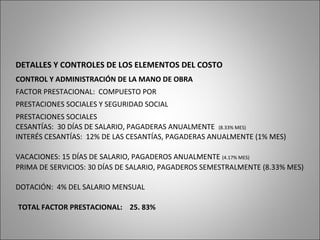 DETALLES Y CONTROLES DE LOS ELEMENTOS DEL COSTO
CONTROL Y ADMINISTRACIÓN DE LA MANO DE OBRA
FACTOR PRESTACIONAL: COMPUESTO POR
PRESTACIONES SOCIALES Y SEGURIDAD SOCIAL
PRESTACIONES SOCIALES
CESANTÍAS: 30 DÍAS DE SALARIO, PAGADERAS ANUALMENTE (8.33% MES)
INTERÉS CESANTÍAS: 12% DE LAS CESANTÍAS, PAGADERAS ANUALMENTE (1% MES)
VACACIONES: 15 DÍAS DE SALARIO, PAGADEROS ANUALMENTE (4.17% MES)
PRIMA DE SERVICIOS: 30 DÍAS DE SALARIO, PAGADEROS SEMESTRALMENTE (8.33% MES)
DOTACIÓN: 4% DEL SALARIO MENSUAL
TOTAL FACTOR PRESTACIONAL: 25. 83%
 