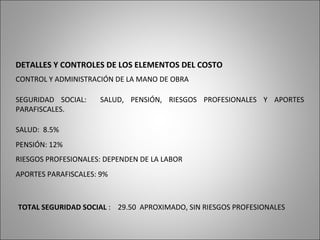 DETALLES Y CONTROLES DE LOS ELEMENTOS DEL COSTO
CONTROL Y ADMINISTRACIÓN DE LA MANO DE OBRA
SEGURIDAD SOCIAL: SALUD, PENSIÓN, RIESGOS PROFESIONALES Y APORTES
PARAFISCALES.
PENSIÓN: 12%
SALUD: 8.5%
RIESGOS PROFESIONALES: DEPENDEN DE LA LABOR
APORTES PARAFISCALES: 9%
TOTAL SEGURIDAD SOCIAL : 29.50 APROXIMADO, SIN RIESGOS PROFESIONALES
 