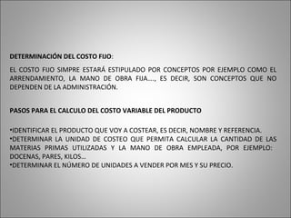 DETERMINACIÓN DEL COSTO FIJO:
EL COSTO FIJO SIMPRE ESTARÁ ESTIPULADO POR CONCEPTOS POR EJEMPLO COMO EL
ARRENDAMIENTO, LA MANO DE OBRA FIJA…., ES DECIR, SON CONCEPTOS QUE NO
DEPENDEN DE LA ADMINISTRACIÓN.
PASOS PARA EL CALCULO DEL COSTO VARIABLE DEL PRODUCTO
•IDENTIFICAR EL PRODUCTO QUE VOY A COSTEAR, ES DECIR, NOMBRE Y REFERENCIA.
•DETERMINAR LA UNIDAD DE COSTEO QUE PERMITA CALCULAR LA CANTIDAD DE LAS
MATERIAS PRIMAS UTILIZADAS Y LA MANO DE OBRA EMPLEADA, POR EJEMPLO:
DOCENAS, PARES, KILOS…
•DETERMINAR EL NÚMERO DE UNIDADES A VENDER POR MES Y SU PRECIO.
 