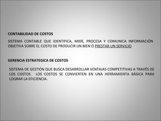 CONTABILIDAD DE COSTOS
SISTEMA CONTABLE QUE IDENTIFICA, MIDE, PROCESA Y COMUNICA INFORMACIÓN
OBJETIVA SOBRE EL COSTO DE PRODUCIR UN BIEN O PRESTAR UN SERVICIO
GERENCIA ESTRATEGICA DE COSTOS
SISTEMA DE GESTIÓN QUE BUSCA DESARROLLAR VENTAJAS COMPETITIVAS A TRAVÉS DE
LOS COSTOS. LOS COSTOS SE CONVIERTEN EN UNA HERRAMIENTA BÁSICA PARA
LOGRAR LA EFICIENCIA.
 