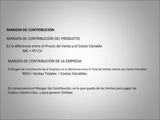 MARGEN DE CONTRIBUCIÓN
MARGEN DE CONTRIBUCIÓN DEL PRODUCTO
Es la diferencia entre el Precio de Venta y el Costo Variable
MC = PV-CV
MARGEN DE CONTRIBUCIÓN DE LA EMPRESA
El Margen de Contribución de la Empresa, es la diferencia entre el Total de Ventas menos sus Costos Variables
MCE= Ventas Totales – Costos Variables
En consecuencia el Margen de Contribución, es lo que queda de las Ventas para pagar los
Costos y Gastos Fijos, y para generar Utilidad
 