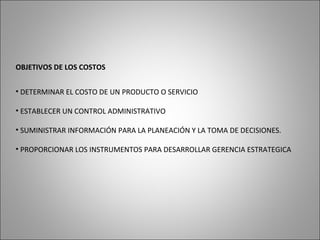 OBJETIVOS DE LOS COSTOS
• DETERMINAR EL COSTO DE UN PRODUCTO O SERVICIO
• ESTABLECER UN CONTROL ADMINISTRATIVO
• SUMINISTRAR INFORMACIÓN PARA LA PLANEACIÓN Y LA TOMA DE DECISIONES.
• PROPORCIONAR LOS INSTRUMENTOS PARA DESARROLLAR GERENCIA ESTRATEGICA
 