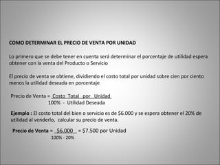 COMO DETERMINAR EL PRECIO DE VENTA POR UNIDAD
Lo primero que se debe tener en cuenta será determinar el porcentaje de utilidad espera
obtener con la venta del Producto o Servicio
El precio de venta se obtiene, dividiendo el costo total por unidad sobre cien por ciento
menos la utilidad deseada en porcentaje
Precio de Venta = Costo Total por Unidad
100% - Utilidad Deseada
Ejemplo : El costo total del bien o servicio es de $6.000 y se espera obtener el 20% de
utilidad al venderlo, calcular su precio de venta.
Precio de Venta = $6.000 = $7.500 por Unidad
100% - 20%
 