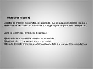COSTOS POR PROCESOS
El costeo de procesos es un método de promedios que se usa para asignar los costos a la
producción en situaciones de fabricación que originan grandes productos homogéneos .
Como tal la técnica es divisible en tres etapas:
1) Medición de la producción obtenida en un periodo
2) Medición de los costos que incurre en el periodo
3) Calculo del costo promedio repartiendo el costo total a lo largo de toda la producción
 