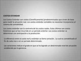 COSTOS ESTANDAR
Los Costos Estándar son costos (Científicamente) predeterminados que sirven de base
para medir la actuación real. Los costos estándar contables no necesitan incorporarse al
sistema de contabilidad.
Los costos estándar son lo contrario de los costos reales. Estos últimos son costos
históricos que se han incurrido en un periodo anterior. Los costos estándar se
determinan con anticipación a la producción.
La diferencia entre el costo real y estándar se llama variación. La cual es contabilizada al
fin de cada mes o en un periodo determinado.
Las variaciones indican el grado en que se ha logrado un determinado nivel de actuación
establecido por la gerencia.
 
