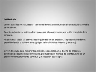 Costos basados en actividades- tiene una dimensión en función de un calculo razonable
de los costos.
COSTOS ABC
Permite administrar actividades y procesos, al proporcionar una visión completa de la
empresa.
Al identificar todas las actividades requeridas en los procesos, se pueden analizarlos
procedimientos o trabajos que agregan valor al cliente (interno y externo).
Sirven de ayuda para mejorar las decisiones con relación al diseño de procesos,
definición de segmentos de mercado, productividad, manejo de clientes. Esto es un
proceso de mejoramiento continuo y planeación estratégica.
 