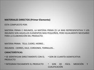 MATERIALES DIRECTOS (Primer Elemento)
ESTA COMPUESTO POR:
MATERIA PRIMA E INSUMOS, LA MATERIA PRIMA ES LA MAS REPRESENTATIVA Y LOS
INSUMOS SON AQUELLOS ELEMENTOS MAS PEQUEÑOS, PERO IGUALMENTE NECESARIO
PARA LA ELABORACIÓN DEL PRODUCTO.
MATERIA PRIMA: TELA, CUERO, HIERRO…
INSUMOS: CIERRES, HILO, CORDONES, TORNILLOS…
CARACTERÍSTICAS:
• SE IDENTIFICAN DIRECTAMENTE CON EL
PRODUCTO
• SON DE CUANTÍA SIGNIFICATIVA
• INTEGRAN FISICAMENTE EL PRODUCTO • SON DE FÁCIL MEDICIÓN Y
CUALIFICACIÓN
 