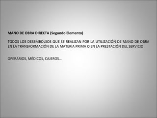 MANO DE OBRA DIRECTA (Segundo Elemento)
TODOS LOS DESEMBOLSOS QUE SE REALIZAN POR LA UTILIZACIÓN DE MANO DE OBRA
EN LA TRANSFORMACIÓN DE LA MATERIA PRIMA O EN LA PRESTACIÓN DEL SERVICIO
OPERARIOS, MÉDICOS, CAJEROS…
 