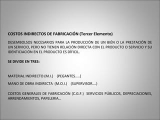 COSTOS INDIRECTOS DE FABRICACIÓN (Tercer Elemento)
DESEMBOLSOS NECESARIOS PARA LA PRODUCCIÓN DE UN BIÉN O LA PRESTACIÓN DE
UN SERVICIO, PERO NO TIENEN RELACIÓN DIRECTA CON EL PRODUCTO O SERVICIO Y SU
IDENTICIACIÓN EN EL PRODUCTO ES DÍFICIL.
SE DIVIDE EN TRES:
MATERIAL INDIRECTO (M.I.) (PEGANTES…..)
MANO DE OBRA INDIRECTA (M.O.I.) (SUPERVISOR….)
COSTOS GENERALES DE FABRICACIÓN (C.G.F.) SERVICIOS PÚBLICOS, DEPRECIACIONES,
ARRENDAMIENTOS, PAPELERIA…
 