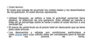 • Costo técnico:
El costo que resulta de acumular los costos reales y los desembolsos
de recuperación. El costo técnico representa:
• Utilidad Deseada: se refiere a toda la actividad comercial tiene
objetivo, la obtención de una ganancia. Esta utilidad se calcula a
base de un porcentaje sobre la venta o sobre el costo técnico o una
cantidad fija.
• El precio de venta bruto es el precio total sin descuento que se tiene
para cada artículo.
• Los descuentos y rebajas son condiciones particulares a
cada cliente pero cuyo cálculo debe ser considerado para la fijación
de los precios de venta.
 