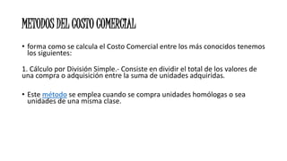 METODOS DEL COSTO COMERCIAL
• forma como se calcula el Costo Comercial entre los más conocidos tenemos
los siguientes:
1. Cálculo por División Simple.- Consiste en dividir el total de los valores de
una compra o adquisición entre la suma de unidades adquiridas.
• Este método se emplea cuando se compra unidades homólogas o sea
unidades de una misma clase.
 