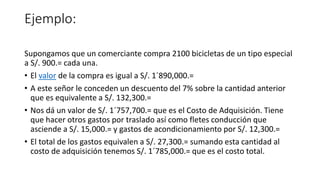 Ejemplo:
Supongamos que un comerciante compra 2100 bicicletas de un tipo especial
a S/. 900.= cada una.
• El valor de la compra es igual a S/. 1´890,000.=
• A este señor le conceden un descuento del 7% sobre la cantidad anterior
que es equivalente a S/. 132,300.=
• Nos dá un valor de S/. 1´757,700.= que es el Costo de Adquisición. Tiene
que hacer otros gastos por traslado así como fletes conducción que
asciende a S/. 15,000.= y gastos de acondicionamiento por S/. 12,300.=
• El total de los gastos equivalen a S/. 27,300.= sumando esta cantidad al
costo de adquisición tenemos S/. 1´785,000.= que es el costo total.
 