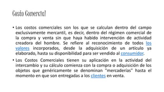 Costo Comercial
• Los costos comerciales son los que se calculan dentro del campo
exclusivamente mercantil, es decir, dentro del régimen comercial de
la compra y venta sin que haya habido intervención de actividad
creadora del hombre. Se refiere al reconocimiento de todos los
valores incorporados, desde la adquisición de un artículo ya
elaborado, hasta su disponibilidad para ser vendido al consumidor.
• Los Costos Comerciales tienen su aplicación en la actividad del
intercambio y su cálculo comienza con la compra o adquisición de los
objetos que genéricamente se denominan "mercaderías" hasta el
momento en que son entregadas a los clientes en venta.
 