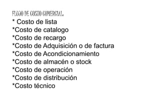 FLUJO DE COSTO COMERCIAL:
* Costo de lista
*Costo de catalogo
*Costo de recargo
*Costo de Adquisición o de factura
*Costo de Acondicionamiento
*Costo de almacén o stock
*Costo de operación
*Costo de distribución
*Costo técnico
 