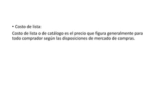 • Costo de lista:
Costo de lista o de catálogo es el precio que figura generalmente para
todo comprador según las disposiciones de mercado de compras.
 