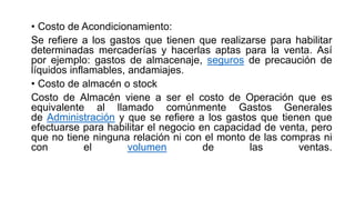 • Costo de Acondicionamiento:
Se refiere a los gastos que tienen que realizarse para habilitar
determinadas mercaderías y hacerlas aptas para la venta. Así
por ejemplo: gastos de almacenaje, seguros de precaución de
líquidos inflamables, andamiajes.
• Costo de almacén o stock
Costo de Almacén viene a ser el costo de Operación que es
equivalente al llamado comúnmente Gastos Generales
de Administración y que se refiere a los gastos que tienen que
efectuarse para habilitar el negocio en capacidad de venta, pero
que no tiene ninguna relación ni con el monto de las compras ni
con el volumen de las ventas.
 