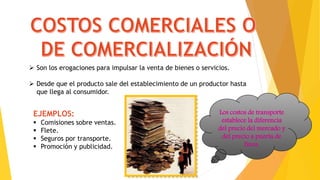  Son los erogaciones para impulsar la venta de bienes o servicios.
 Desde que el producto sale del establecimiento de un productor hasta
que llega al consumidor.
EJEMPLOS:
 Comisiones sobre ventas.
 Flete.
 Seguros por transporte.
 Promoción y publicidad.
Los costos de transporte
establece la diferencia
del precio del mercado y
del precio a puerta de
finca.
 