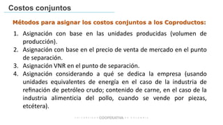 Costos conjuntos
1. Asignación con base en las unidades producidas (volumen de
producción).
2. Asignación con base en el precio de venta de mercado en el punto
de separación.
3. Asignación VNR en el punto de separación.
4. Asignación considerando a qué se dedica la empresa (usando
unidades equivalentes de energía en el caso de la industria de
reﬁnación de petróleo crudo; contenido de carne, en el caso de la
industria alimenticia del pollo, cuando se vende por piezas,
etcétera).
Métodos para asignar los costos conjuntos a los Coproductos:
 