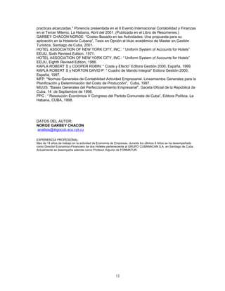 practicas alcanzadas." Ponencia presentada en el II Evento Internacional Contabilidad y Finanzas
en el Tercer Milenio, La Habana, Abril del 2001. (Publicada en el Libro de Resúmenes.)
GARBEY CHACON NORGE: “Costeo Basado en las Actividades: Una propuesta para su
aplicación en la Hotelería Cubana”, Tesis en Opción al titulo académico de Master en Gestión
Turística, Santiago de Cuba, 2001.
HOTEL ASSOCIATION OF NEW YORK CITY, INC.: “ Uniform System of Accounts for Hotels”
EEUU, Sixth Revised Edition, 1971.
HOTEL ASSOCIATION OF NEW YORK CITY, INC.: “ Uniform System of Accounts for Hotels”
EEUU, Eighth Revised Edition, 1986.
KAPLA ROBERT S y COOPER ROBIN: “ Coste y Efecto” Editora Gestión 2000, España, 1999.
KAPLA ROBERT S y NORTON DAVID P: “ Cuadro de Mando Integral” Editora Gestión 2000,
España, 1997.
MFP: "Normas Generales de Contabilidad Actividad Empresarial. Lineamientos Generales para la
Planificación y Determinación del Costo de Producción", Cuba, 1997.
MIJUS: "Bases Generales del Perfeccionamiento Empresarial", Gaceta Oficial de la República de
Cuba, 14 de Septiembre de 1998.
PPC : “ Resolución Económica V Congreso del Partido Comunista de Cuba”, Editora Política, La
Habana, CUBA, 1998.




DATOS DEL AUTOR:
NORGE GARBEY CHACON
analisis@stgocub.scu.cyt.cu

EXPERIENCIA PROFESIONAL:
Mas de 14 años de trabajo en la actividad de Economía de Empresas, durante los últimos 9 Años se ha desempeñado
como Director Economico-Financiero de dos Hoteles perteneciente al GRUPO CUBANACAN S,A. en Santiago de Cuba.
Actualmente se desempeña además como Profesor Adjunto de FORMATUR.




                                                        12
 