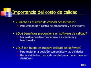 Importancia del costo de calidad
   ¿Cuánto es el costo de calidad del software?
       Para comparar a costos de producción y a las ventas

   ¿Qué beneficios proporciona un software de calidad?
       Los costos pueden compararse a estándares y
        benchmarks

   ¿Qué tan buena es nuestra calidad del software?
       Para mejorar la posición competitiva y las utilidades
       Hacer visible los costos de calidad para tomar mejores
        decisiones

                                                         108
 