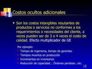 Costos ocultos adicionales

   Son los costos intangibles resutantes de
    productos o servicios no conformes a los
    requerimientos o necesidades del cliente, a
    veces pueden ser de 3 o 4 veces el costo de
    calidad. Efecto multiplicador de GE
    Por ejemplo:
     Tiempo de ingenieria, tiempo de gerentes

     Tiempos muertos en producción

     Incrementos en inventarios

     Reducción de capacidad... Órdenes perdidas...etc.

                                                          12
 