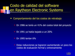 Costo de calidad del software
en Raytheon Electronic Systems

   Comportamiento del los costos de retrabajo

       En 1986 se tenía un 41% del costos total del proyecto

       En 1991 ya había bajado a un 20%

       En 1995 tenían 6%

       Estas reducciones se lograron aumentando un poco los
        costos de evaluación formal y entrenamiento

                                                        133
 