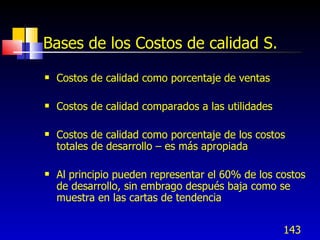 Bases de los Costos de calidad S.
   Costos de calidad como porcentaje de ventas

   Costos de calidad comparados a las utilidades

   Costos de calidad como porcentaje de los costos
    totales de desarrollo – es más apropiada

   Al principio pueden representar el 60% de los costos
    de desarrollo, sin embrago después baja como se
    muestra en las cartas de tendencia


                                                    143
 