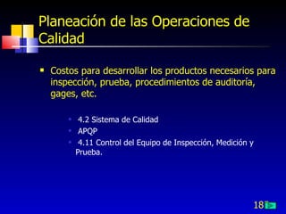 Planeación de las Operaciones de
Calidad

   Costos para desarrollar los productos necesarios para
    inspección, prueba, procedimientos de auditoría,
    gages, etc.

            4.2 Sistema de Calidad
            APQP
            4.11 Control del Equipo de Inspección, Medición y
            Prueba.




                                                             185
 