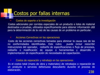 Costos por fallas internas
       Costos de soporte a la investigación
Costos adicionales por corridas especiales de un producto o lotes de material
destinados a pruebas, utilizados específicamente para obtener información últil
para la determinación de la raíz de las causas de un problema en particular.

       Acciones Correctivas en las operaciones
 Costo de las acciones correctivas tomadas para eliminar la causa raiz de las
no conformidades identificadas. Este rubro          puede incluir reescribir
instrucciones del operador, rediseño de especificaciones o flujo de procesos,
rediseño o modificación de equipo o herramientas y desarrollo e
implementación de especificación de necesidades de capacitación.

      Costos de reparación y retrabajo en las operaciones
Es el costos total (mano de obra y materiales) de retrabajos o reparación de
un producto o servicios defectuoso descubierto durante el proceso de
elaboración.
                                                                         238
 