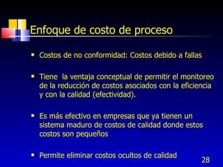 Enfoque de costo de proceso

   Costos de no conformidad: Costos debido a fallas

   Tiene la ventaja conceptual de permitir el monitoreo
    de la reducción de costos asociados con la eficiencia
    y con la calidad (efectividad).

   Es más efectivo en empresas que ya tienen un
    sistema maduro de costos de calidad donde estos
    costos son pequeños

   Permite eliminar costos ocultos de calidad
                                                     28
 