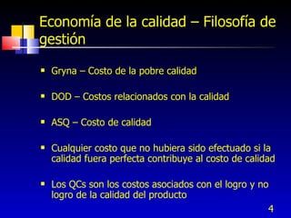 Economía de la calidad – Filosofía de
gestión
   Gryna – Costo de la pobre calidad

   DOD – Costos relacionados con la calidad

   ASQ – Costo de calidad

   Cualquier costo que no hubiera sido efectuado si la
    calidad fuera perfecta contribuye al costo de calidad

   Los QCs son los costos asociados con el logro y no
    logro de la calidad del producto
                                                      4
 