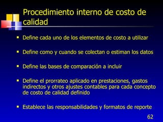 Procedimiento interno de costo de
    calidad
   Define cada uno de los elementos de costo a utilizar

   Define como y cuando se colectan o estiman los datos

   Define las bases de comparación a incluir

   Define el prorrateo aplicado en prestaciones, gastos
    indirectos y otros ajustes contables para cada concepto
    de costo de calidad definido

   Establece las responsabilidades y formatos de reporte
                                                       62
 
