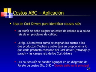 Costos ABC – Aplicación

   Uso de Cost Drivers para identificar causas raíz:
       En teoría se debe asignar un costo de calidad a la causa
        raíz de un problema de calidad

       La fig. 3.8 muestra como se asignan los costos a los
        dos productos (flechas y cubiertas) en proporción a lo
        que cada producto consume del Cost driver (retrabajo y
        scrap) y las causas raíz de los Cost drivers

       Las causas raíz se pueden agrupar en un diagrama de
        Pareto de costos (fig. 3.9) – Donde daño es la principal
                                                              75
 