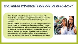 ¿POR QUE ES IMPORTANTE LOS COSTOS DE CALIDAD?
El costo de la calidad no es exclusivamente una medida
absoluta del desempeño, su importancia estriba en que indica
donde será más redituable una acción correctiva para una
empresa.
En este sentido, varios estudios, autores y empresas señalan
que los costos de calidad representan alrededor del 5 al 25 %
sobre las ventas anuales. Estos costos varían según sea el tipo
de industria, circunstancias en que se encuentre el negocio o
servicio, la visión que tenga la organización acerca de los
costos relativos a la calidad, su grado de avance en calidad
total, así como las experiencias en mejoramiento de procesos.
 