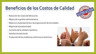 Beneficios de los Costos de Calidad
• Reducción de costos de fabricación.
• Mejora de la gestión administrativa.
• Mejora en el planeamiento y la programación de actividades.
• Mejora de la productividad.
• Aumento de la utilidad o beneficio.
• Satisfacción del cliente.
• Traducción de los problemas a términos económicos.
 