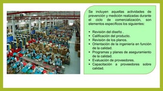 Se incluyen aquellas actividades de
prevención y medición realizadas durante
el ciclo de comercialización, son
elementos específicos los siguientes:
 Revisión del diseño .
 Calificación del producto.
 Revisión de los planos.
 Orientación de la ingeniería en función
de la calidad.
 Programas y planes de aseguramiento
de la calidad.
 Evaluación de proveedores.
 Capacitación a proveedores sobre
calidad.
 