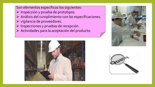 Son elementos específicos los siguientes:
 Inspección y prueba de prototipos.
 Análisis del cumplimiento con las especificaciones.
 vigilancia de proveedores.
 Inspecciones y pruebas de recepción.
 Actividades para la aceptación del producto.
 