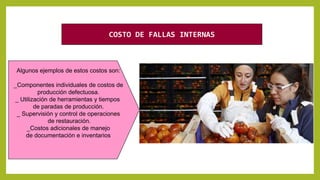 Algunos ejemplos de estos costos son:
_Componentes individuales de costos de
producción defectuosa.
_ Utilización de herramientas y tiempos
de paradas de producción.
_ Supervisión y control de operaciones
de restauración.
_Costos adicionales de manejo
de documentación e inventarios
COSTO DE FALLAS INTERNAS
 