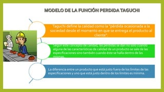 Taguchi define la calidad como la "pérdida ocasionada a la
sociedad desde el momento en que se entrega el producto al
cliente".
Según este concepto de calidad, las pérdidas se dan no solo cuando
alguna de las características de calidad de un producto se sale de las
especificaciones sino también cuando éste se halla dentro de las
mismas.
La diferencia entre un producto que está justo fuera de los límites de las
especificaciones y uno que está justo dentro de los límites es mínima.
 