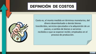 DEFINICIÓN DE COSTOS
Costo es, el monto medido en términos monetarios, del
dinero desembolsado o demás bienes
transferidos, servicios ejecutados o la adquisición de un
pasivo, a cambio de bienes o servicios
recibidos o que se esperan recibir, empleados en el
proceso de producción.
 