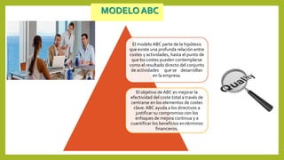 MODELO ABC
El modelo ABC parte de la hipótesis
que existe una profunda relación entre
costes y actividades, hasta el punto de
que los costes pueden contemplarse
como el resultado directo del conjunto
de actividades que se desarrollan
en la empresa.
El objetivo de ABC es mejorar la
efectividad del coste total a través de
centrarse en los elementos de costes
clave. ABC ayuda a los directivos a
justificar su compromiso con los
enfoques de mejora continua y a
cuantificar los beneficios en términos
financieros.
 