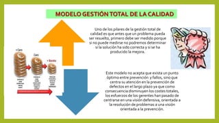 MODELO GESTIÓNTOTAL DE LA CALIDAD
Uno de los pilares de la gestión total de
calidad es que antes que un problema pueda
ser resuelto, primero debe ser medido porque
si no puede medirse no podremos determinar
si la solución ha sido correcta y si se ha
producido la mejora.
Este modelo no acepta que exista un punto
óptimo entre prevención y fallos, sino que
centra su atención en la prevención de
defectos en el largo plazo ya que como
consecuencia disminuyen los costes totales,
los esfuerzos de los gerentes han pasado de
centrarse en una visión defensiva, orientada a
la resolución de problemas a una visión
orientada a la prevención.
 