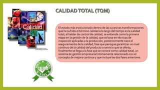 El estado más evolucionado dentro de las sucesivas transformaciones
que ha sufrido el término calidad a lo largo del tiempo es la calidad
total; al hablar de control de calidad, se entiende como la primera
etapa en la gestión de la calidad, que se basa en técnicas de
inspección aplicadas a la producción, posteriormente nace el
aseguramiento de la calidad, fase que persigue garantizar un nivel
continuo de la calidad del producto o servicio que se oferta,
finalmente se llega a la fase que se conoce como calidad total, un
sistema de gestión empresarial íntimamente relacionado con el
concepto de mejora continua y que incluye las dos fases anteriores.
 