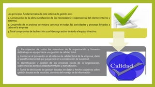 Los principios fundamentales de este sistema de gestión son:
1. Consecución de la plena satisfacción de las necesidades y expectativas del cliente (interno y
externo).
2. Desarrollo de in proceso de mejora continua en todas las actividades y procesos llevados a
cabo en la empresa
3.Total compromiso de la dirección y un liderazgo activo de todo el equipo directivo.
4. Participación de todos los miembros de la organización y fomento
del trabajo en equipo hacia una gestión de calidad total.
5. Involucrar al proveedor en el sistema de calidad total de la empresa, dado
el papel fundamental que juega este en la consecución de la calidad.
6. Identificación y gestión de los procesos claves de la organización,
superando las barreras departamentales y estructurales.
7. Toma de decisiones de gestión basadas en datos y hechos objetivos sobre
gestión basada en la intuición, dominio del manejo de la información
 