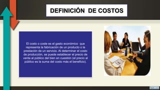 El costo o coste es el gasto económico que
representa la fabricación de un producto o la
prestación de un servicio. Al determinar el costo
de producción, se puede establecer el precio de
venta al público del bien en cuestión (el precio al
público es la suma del costo más el beneficio).
DEFINICIÓN DE COSTOS
 