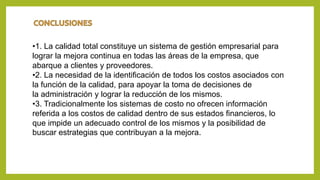 •1. La calidad total constituye un sistema de gestión empresarial para
lograr la mejora continua en todas las áreas de la empresa, que
abarque a clientes y proveedores.
•2. La necesidad de la identificación de todos los costos asociados con
la función de la calidad, para apoyar la toma de decisiones de
la administración y lograr la reducción de los mismos.
•3. Tradicionalmente los sistemas de costo no ofrecen información
referida a los costos de calidad dentro de sus estados financieros, lo
que impide un adecuado control de los mismos y la posibilidad de
buscar estrategias que contribuyan a la mejora.
 