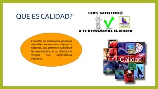 QUE ES CALIDAD?
Conjunto de cualidades positivas
deseables de personas, objetos o
sistemas, que permiten satisfacer
las necesidades de un cliente y/o
mejorar sus expectativas
deseadas.
 
